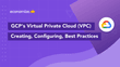 GCP’s Virtual Private Cloud (VPC): Creating, Configuring & Best Practices