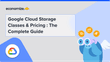 Google Cloud Storage Classes & Pricing : The Complete Guide